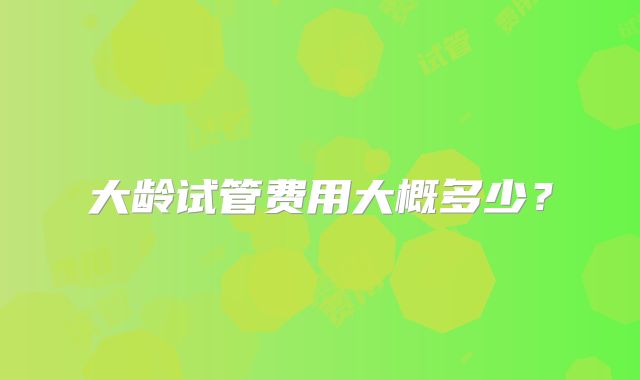 大龄试管费用大概多少？