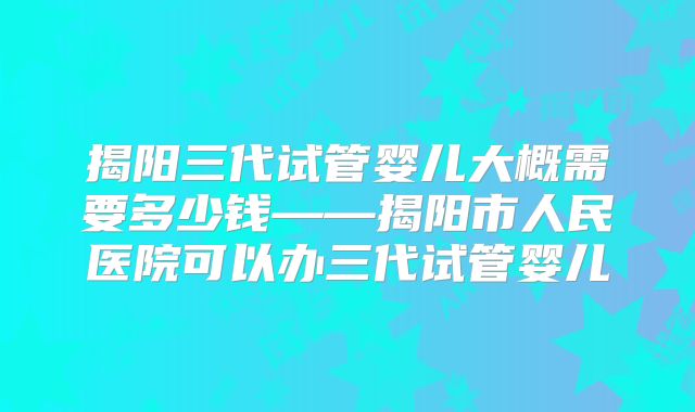 揭阳三代试管婴儿大概需要多少钱——揭阳市人民医院可以办三代试管婴儿