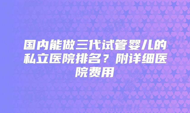 国内能做三代试管婴儿的私立医院排名？附详细医院费用