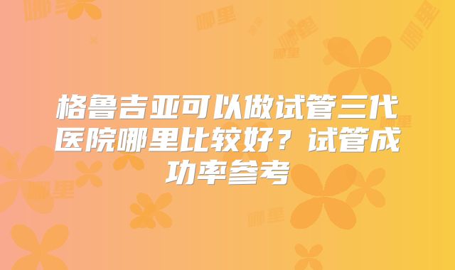 格鲁吉亚可以做试管三代医院哪里比较好?试管成功率参考