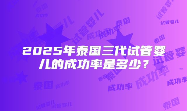 2025年泰国三代试管婴儿的成功率是多少？