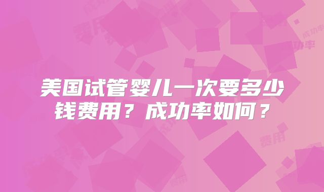 美国试管婴儿一次要多少钱费用？成功率如何？