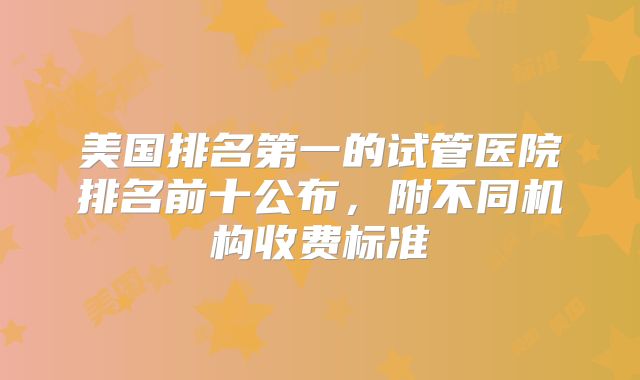 美国排名第一的试管医院排名前十公布，附不同机构收费标准
