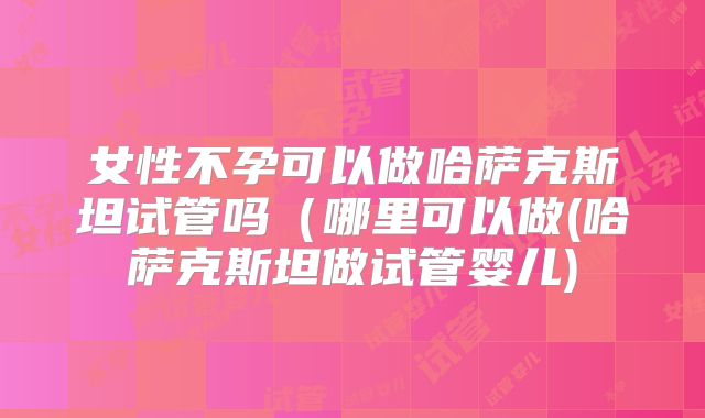 女性不孕可以做哈萨克斯坦试管吗（哪里可以做(哈萨克斯坦做试管婴儿)
