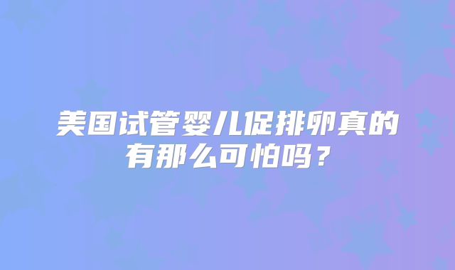 美国试管婴儿促排卵真的有那么可怕吗？