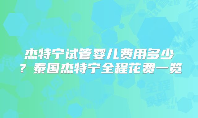 杰特宁试管婴儿费用多少？泰国杰特宁全程花费一览