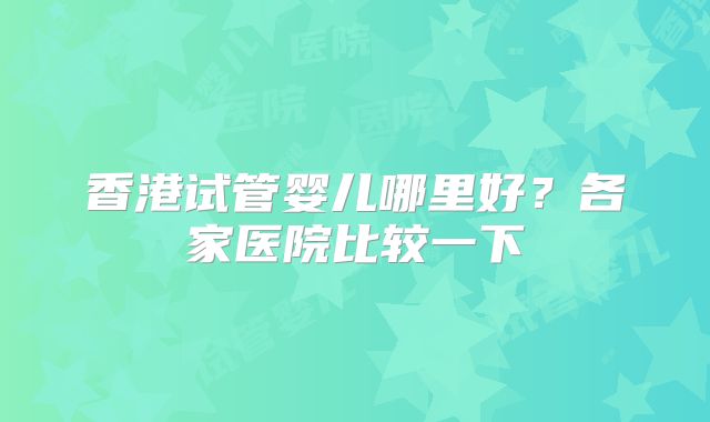 香港试管婴儿哪里好？各家医院比较一下