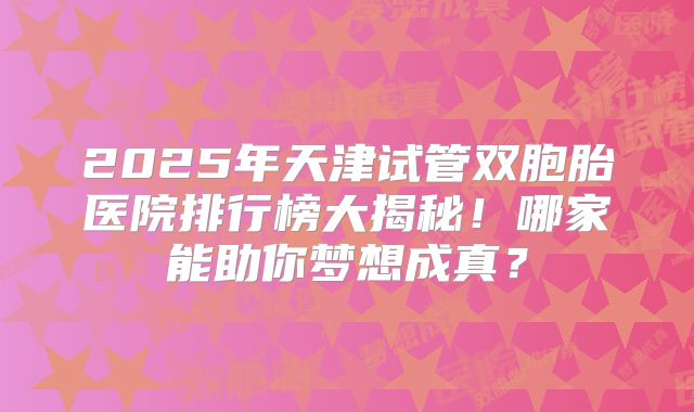 2025年天津试管双胞胎医院排行榜大揭秘！哪家能助你梦想成真？