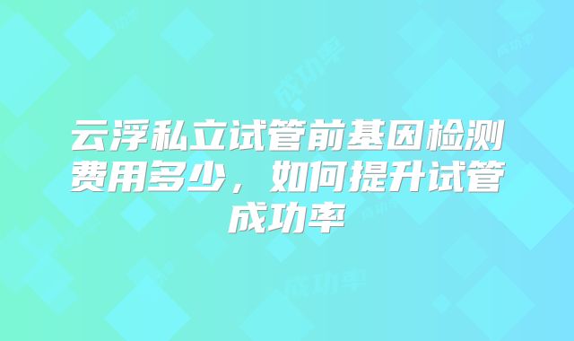 云浮私立试管前基因检测费用多少，如何提升试管成功率