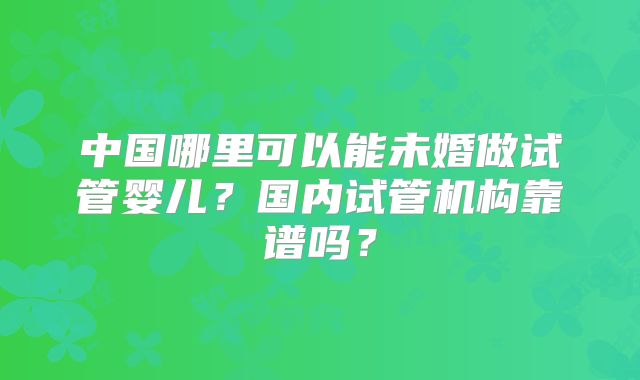 中国哪里可以能未婚做试管婴儿？国内试管机构靠谱吗？