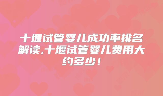 十堰试管婴儿成功率排名解读,十堰试管婴儿费用大约多少！