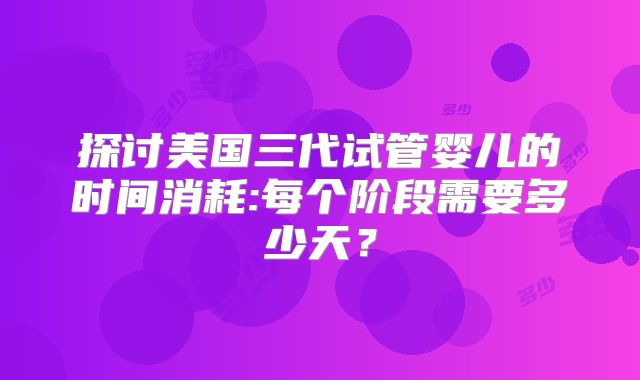 探讨美国三代试管婴儿的时间消耗:每个阶段需要多少天?