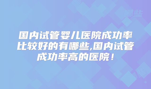 国内试管婴儿医院成功率比较好的有哪些,国内试管成功率高的医院！