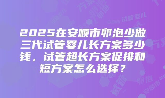 2025在安顺市卵泡少做三代试管婴儿长方案多少钱，试管超长方案促排和短方案怎么选择？