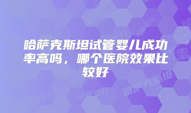 哈萨克斯坦试管婴儿成功率高吗，哪个医院效果比较好