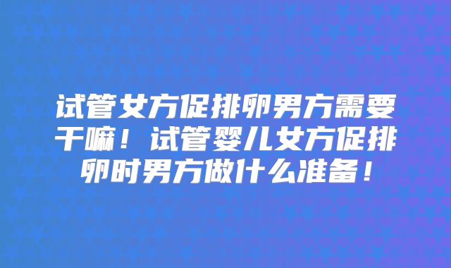 试管女方促排卵男方需要干嘛！试管婴儿女方促排卵时男方做什么准备！