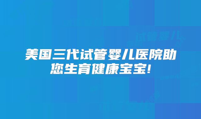 美国三代试管婴儿医院助您生育健康宝宝!