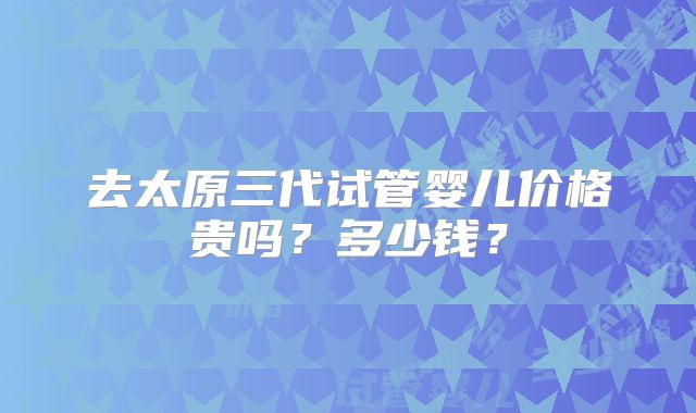 去太原三代试管婴儿价格贵吗？多少钱？