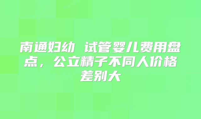 南通妇幼 试管婴儿费用盘点，公立精子不同人价格差别大