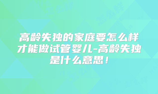 高龄失独的家庭要怎么样才能做试管婴儿-高龄失独是什么意思！