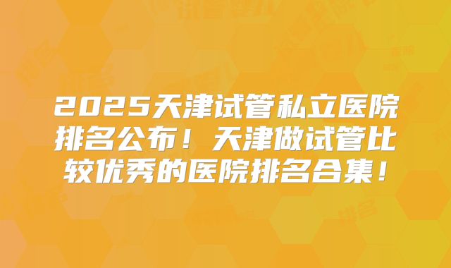 2025天津试管私立医院排名公布！天津做试管比较优秀的医院排名合集！