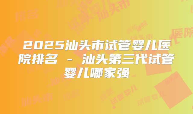 2025汕头市试管婴儿医院排名 - 汕头第三代试管婴儿哪家强