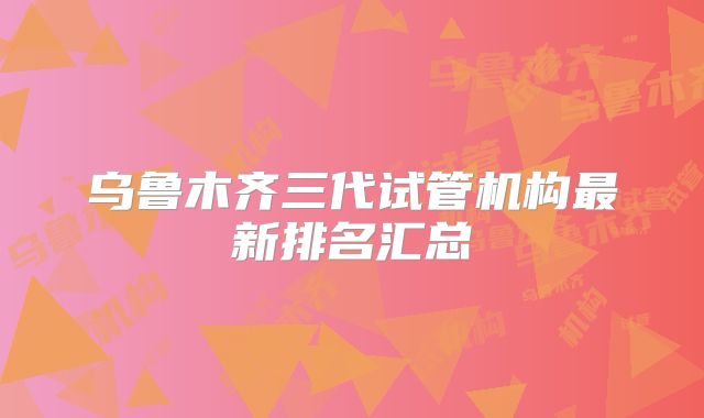 乌鲁木齐三代试管机构最新排名汇总