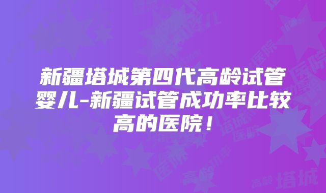 新疆塔城第四代高龄试管婴儿-新疆试管成功率比较高的医院!