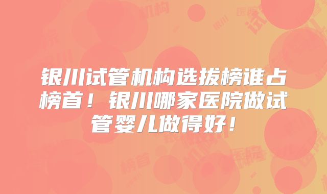 银川试管机构选拔榜谁占榜首！银川哪家医院做试管婴儿做得好！