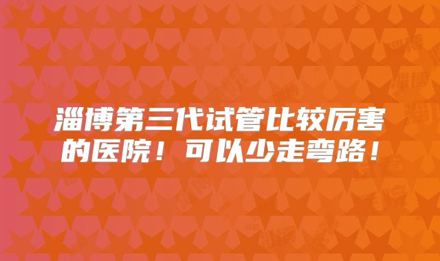 淄博第三代试管比较厉害的医院！可以少走弯路！