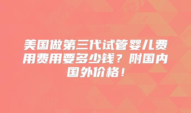 美国做第三代试管婴儿费用费用要多少钱？附国内国外价格！