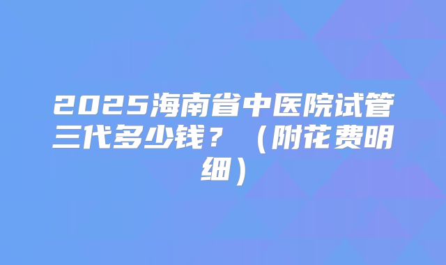 2025海南省中医院试管三代多少钱？（附花费明细）