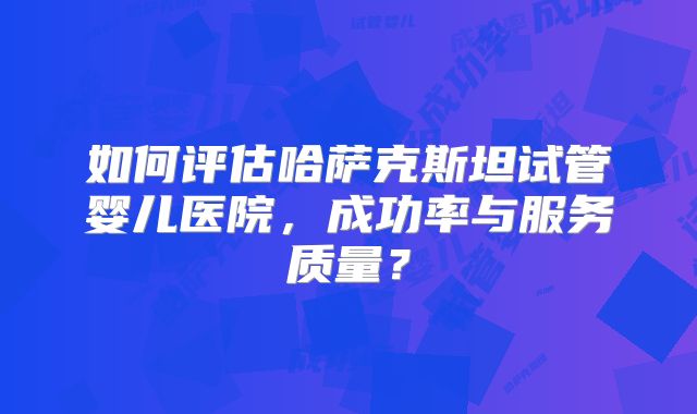 如何评估哈萨克斯坦试管婴儿医院，成功率与服务质量？