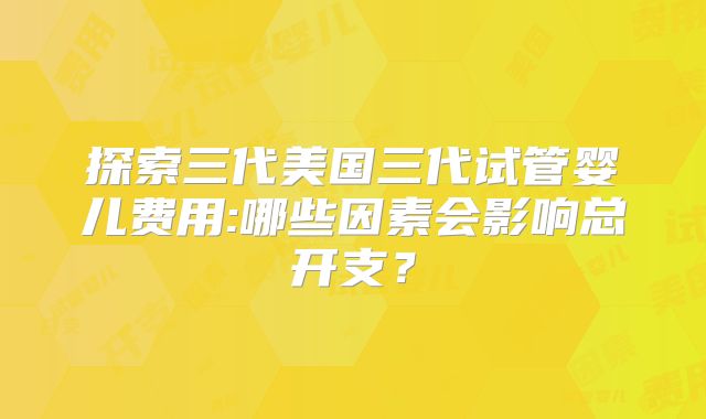 探索三代美国三代试管婴儿费用:哪些因素会影响总开支？