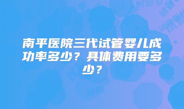 南平医院三代试管婴儿成功率多少?具体费用要多少?