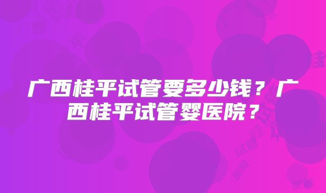 广西桂平试管要多少钱？广西桂平试管婴医院？