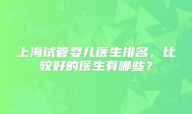 上海试管婴儿医生排名，比较好的医生有哪些？
