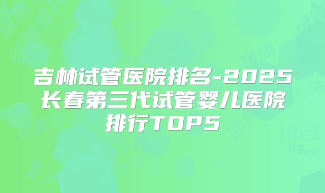 吉林试管医院排名-2025长春第三代试管婴儿医院排行TOP5