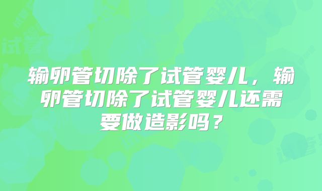输卵管切除了试管婴儿，输卵管切除了试管婴儿还需要做造影吗？