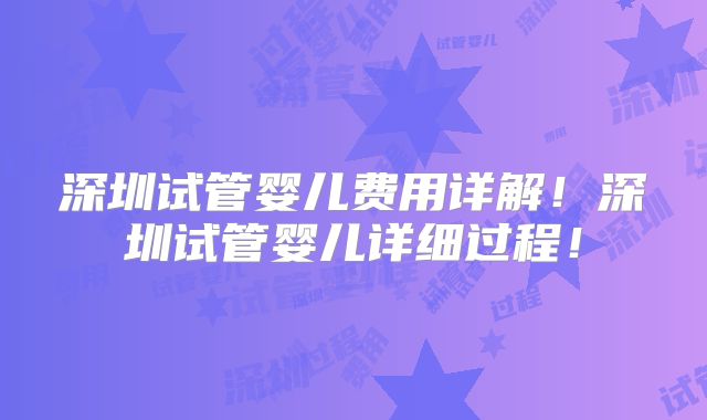 深圳试管婴儿费用详解!深圳试管婴儿详细过程!