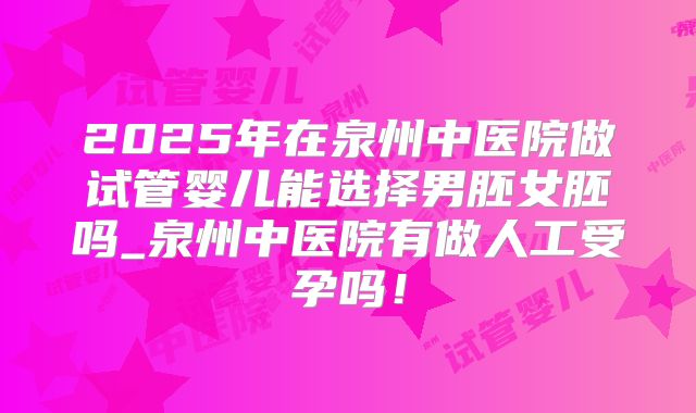 2025年在泉州中医院做试管婴儿能选择男胚女胚吗_泉州中医院有做人工受孕吗！
