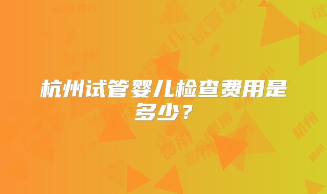 杭州试管婴儿检查费用是多少?