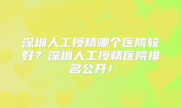 深圳人工授精哪个医院较好？深圳人工授精医院排名公开！