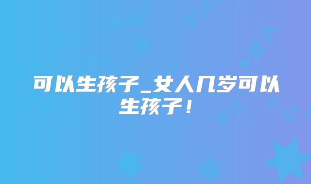 可以生孩子_女人几岁可以生孩子！