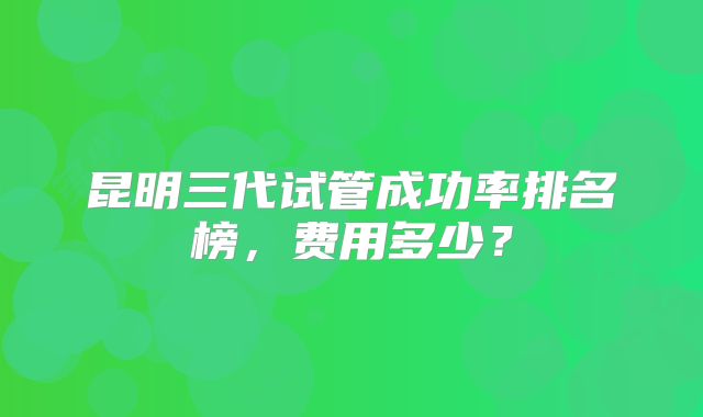 昆明三代试管成功率排名榜，费用多少？