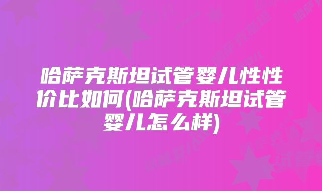 哈萨克斯坦试管婴儿性性价比如何(哈萨克斯坦试管婴儿怎么样)