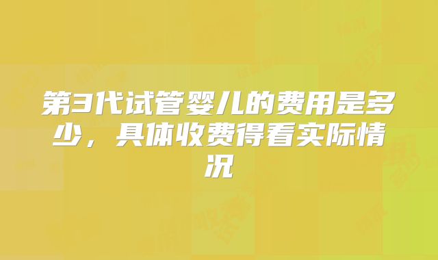 第3代试管婴儿的费用是多少，具体收费得看实际情况