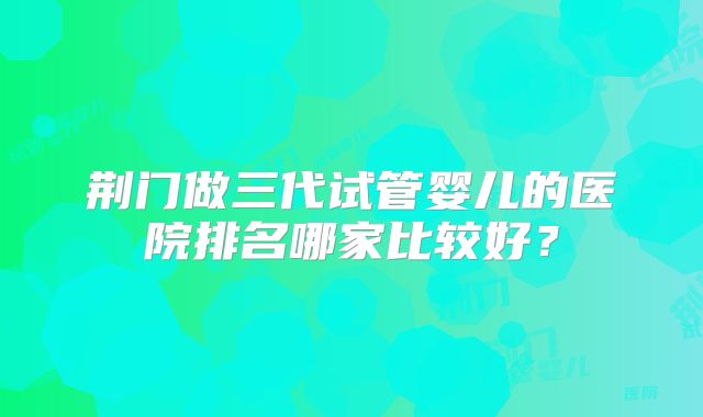 荆门做三代试管婴儿的医院排名哪家比较好？