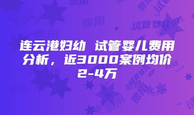 连云港妇幼 试管婴儿费用分析，近3000案例均价2-4万