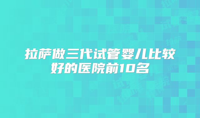 拉萨做三代试管婴儿比较好的医院前10名